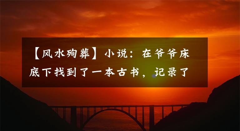 【風(fēng)水殉葬】小說：在爺爺床底下找到了一本古書，記錄了找龍摸金的酒，所以閑暇的時候?qū)W了