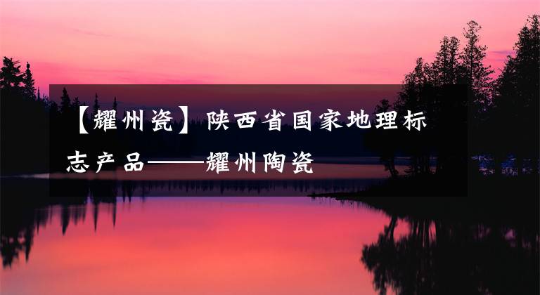 【耀州瓷】陜西省國家地理標(biāo)志產(chǎn)品——耀州陶瓷