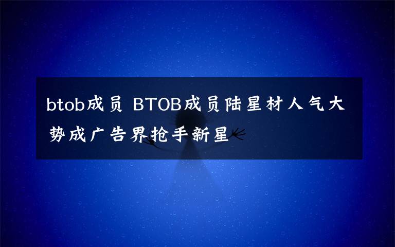 btob成員 BTOB成員陸星材人氣大勢(shì)成廣告界搶手新星