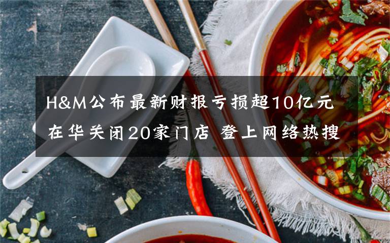 H&M公布最新財報虧損超10億元 在華關(guān)閉20家門店 登上網(wǎng)絡(luò)熱搜了！