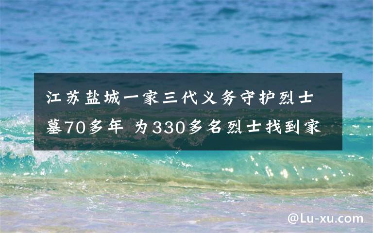 江蘇鹽城一家三代義務(wù)守護烈士墓70多年 為330多名烈士找到家人 事情經(jīng)過真相揭秘！