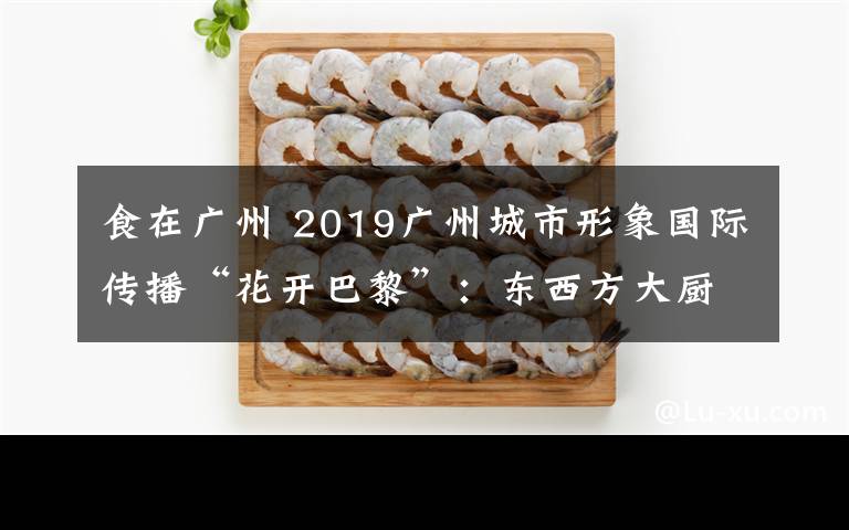 食在廣州 2019廣州城市形象國(guó)際傳播“花開(kāi)巴黎”：東西方大廚攜手推介“食在廣州”