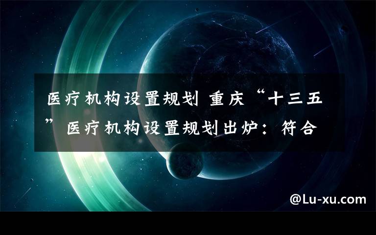 醫(yī)療機(jī)構(gòu)設(shè)置規(guī)劃 重慶“十三五”醫(yī)療機(jī)構(gòu)設(shè)置規(guī)劃出爐：符合條件的醫(yī)師開診所不再受限