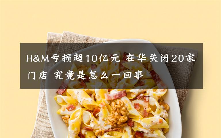 H&M虧損超10億元 在華關(guān)閉20家門店 究竟是怎么一回事