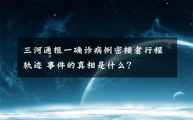 三河通報(bào)一確診病例密接者行程軌跡 事件的真相是什么？