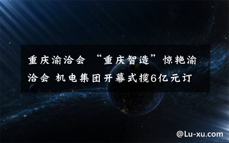 重慶渝洽會 “重慶智造”驚艷渝洽會 機電集團(tuán)開幕式攬6億元訂單