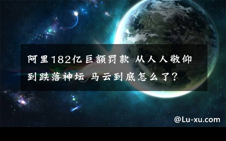 阿里182億巨額罰款 從人人敬仰到跌落神壇 馬云到底怎么了？