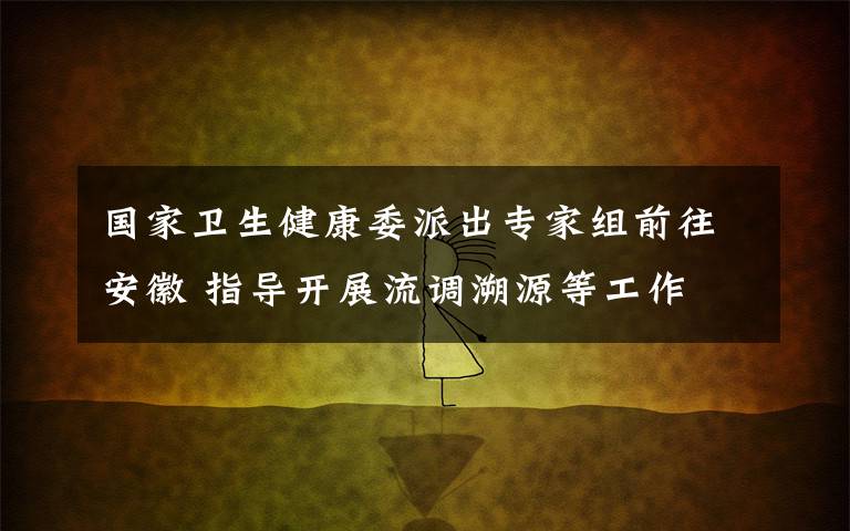 國(guó)家衛(wèi)生健康委派出專家組前往安徽 指導(dǎo)開展流調(diào)溯源等工作 真相原來是這樣！