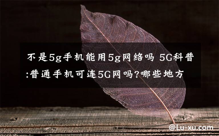 不是5g手機能用5g網(wǎng)絡(luò)嗎 5G科普:普通手機可連5G網(wǎng)嗎?哪些地方優(yōu)先覆蓋?