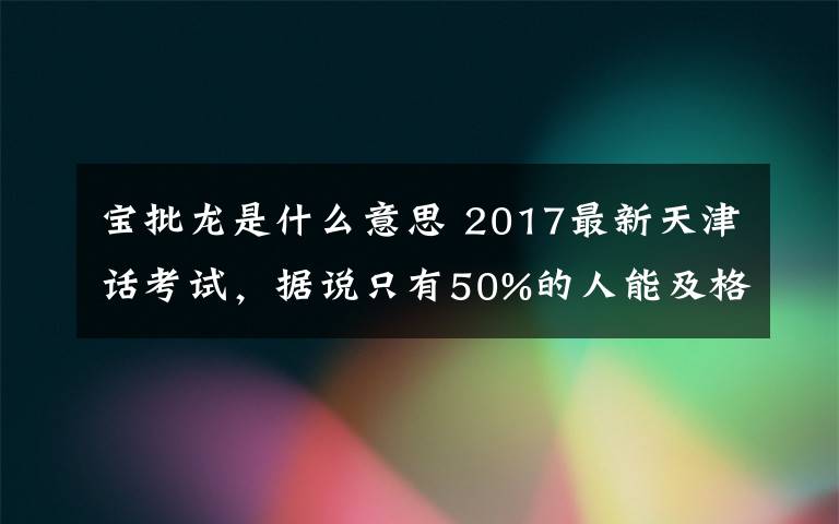 寶批龍是什么意思 2017最新天津話考試，據(jù)說(shuō)只有50%的人能及格！！