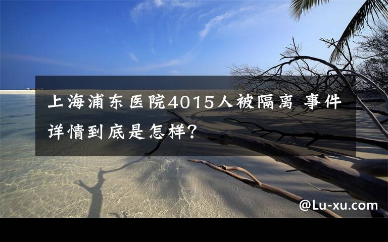 上海浦東醫(yī)院4015人被隔離 事件詳情到底是怎樣？