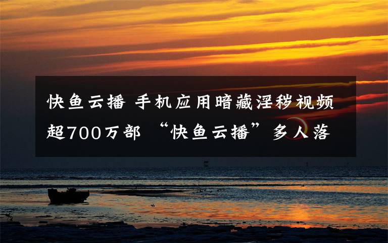 快魚(yú)云播 手機(jī)應(yīng)用暗藏淫穢視頻超700萬(wàn)部 “快魚(yú)云播”多人落網(wǎng)