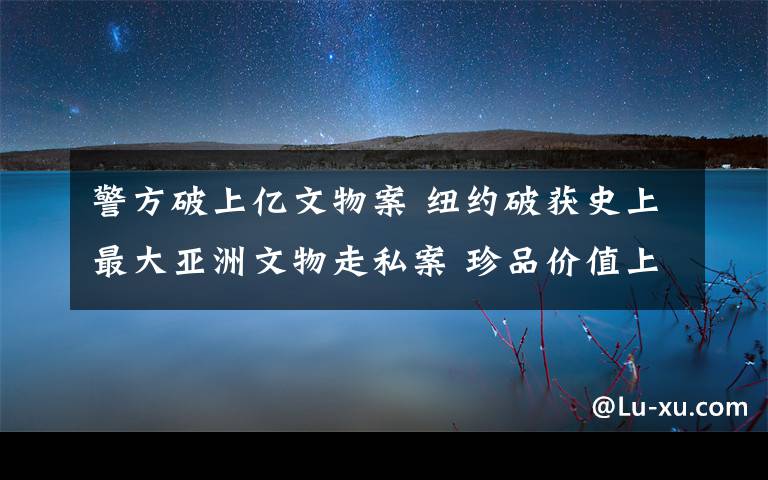 警方破上億文物案 紐約破獲史上最大亞洲文物走私案 珍品價值上億