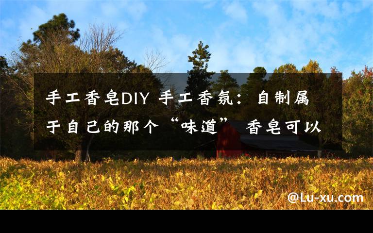 手工香皂DIY 手工香氛：自制屬于自己的那個“味道” 香皂可以這么玩