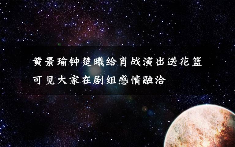  黃景瑜鐘楚曦給肖戰(zhàn)演出送花籃 可見(jiàn)大家在劇組感情融洽