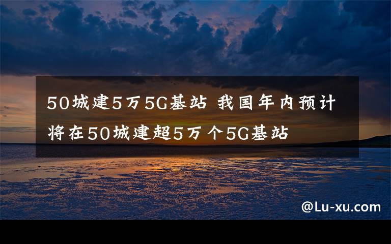 50城建5萬5G基站 我國年內(nèi)預(yù)計將在50城建超5萬個5G基站