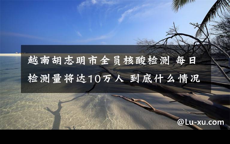 越南胡志明市全員核酸檢測 每日檢測量將達10萬人 到底什么情況呢？