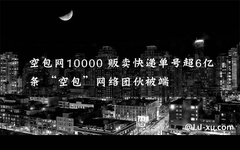 空包網(wǎng)10000 販賣(mài)快遞單號(hào)超6億條 “空包”網(wǎng)絡(luò)團(tuán)伙被端