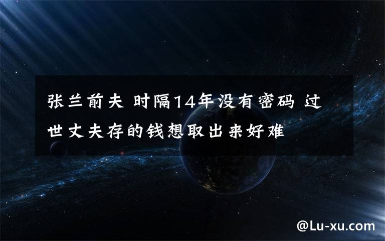 張?zhí)m前夫 時隔14年沒有密碼 過世丈夫存的錢想取出來好難