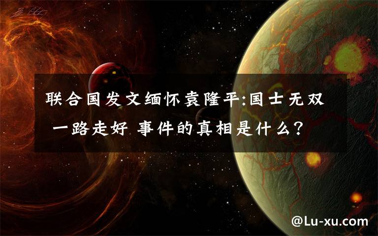 聯(lián)合國發(fā)文緬懷袁隆平:國士無雙 一路走好 事件的真相是什么？