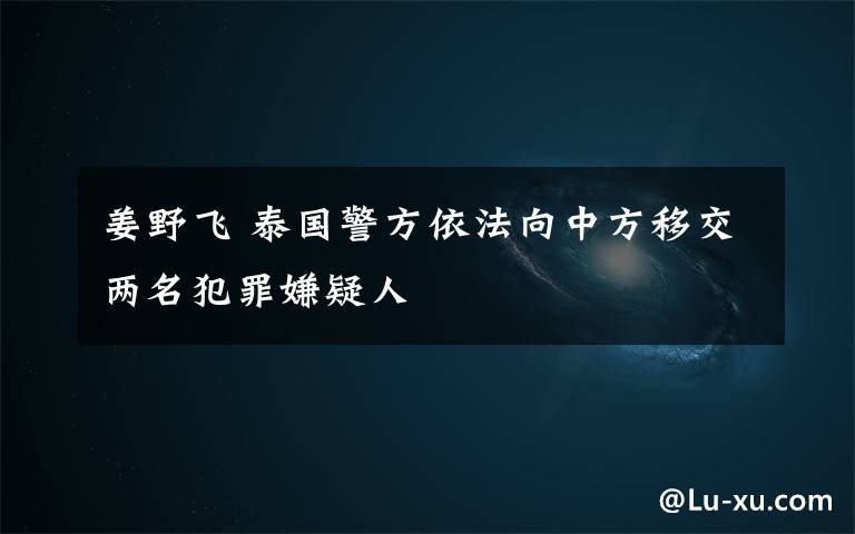 姜野飛 泰國警方依法向中方移交兩名犯罪嫌疑人