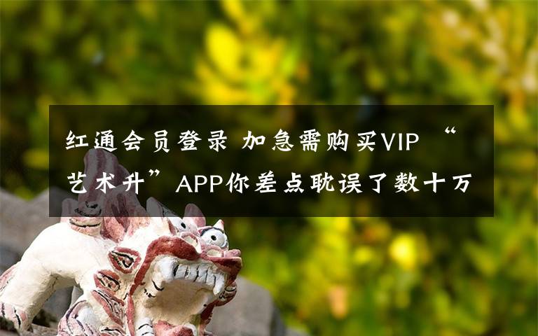 紅通會員登錄 加急需購買VIP “藝術(shù)升”APP你差點耽誤了數(shù)十萬人的前程！