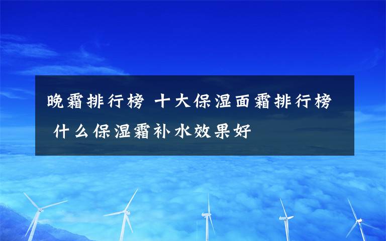 晚霜排行榜 十大保濕面霜排行榜 什么保濕霜補(bǔ)水效果好