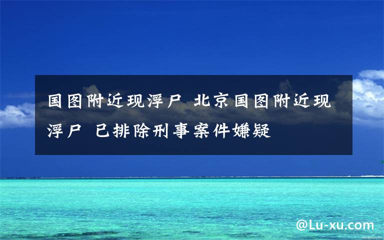 國圖附近現(xiàn)浮尸 北京國圖附近現(xiàn)浮尸 已排除刑事案件嫌疑