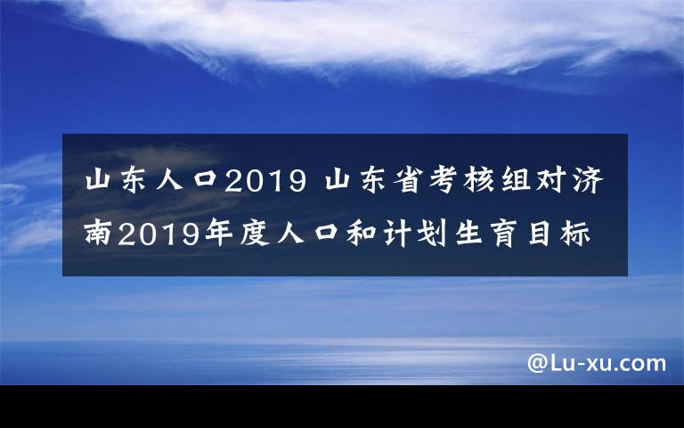 山東人口2019 山東省考核組對(duì)濟(jì)南2019年度人口和計(jì)劃生育目標(biāo)管理責(zé)任制現(xiàn)場(chǎng)考核