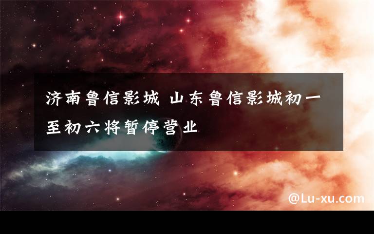 濟(jì)南魯信影城 山東魯信影城初一至初六將暫停營(yíng)業(yè)