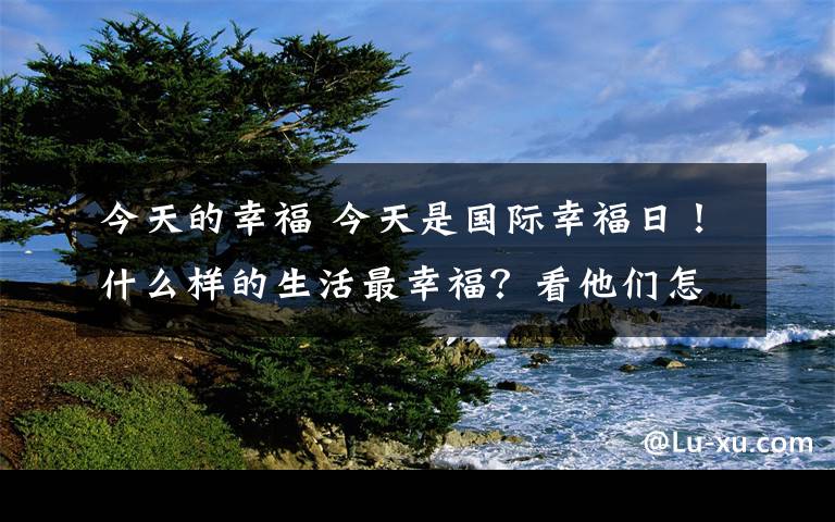 今天的幸福 今天是國(guó)際幸福日！什么樣的生活最幸福？看他們?cè)趺凑f(shuō)