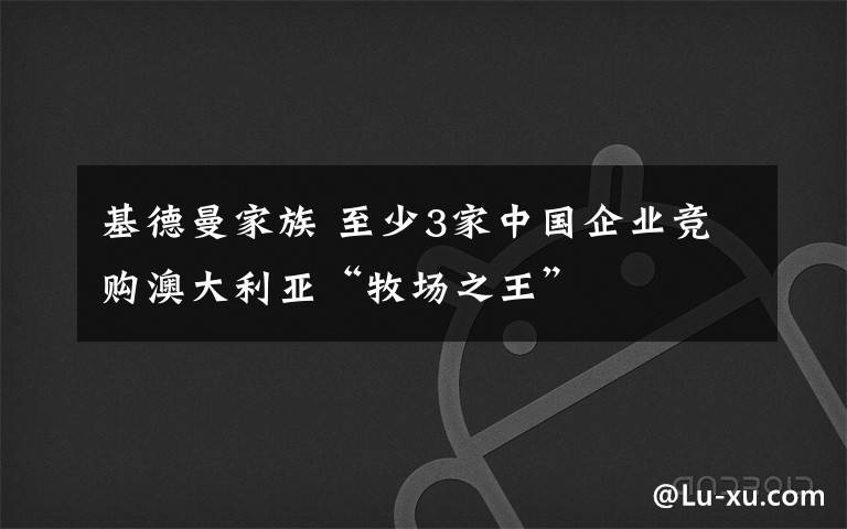 基德曼家族 至少3家中國企業(yè)競購澳大利亞“牧場之王”