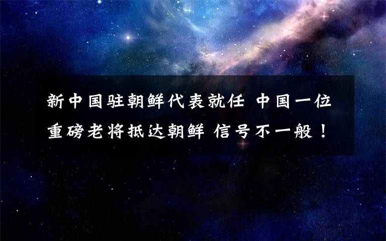 新中國駐朝鮮代表就任 中國一位重磅老將抵達(dá)朝鮮 信號(hào)不一般！