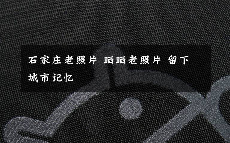 石家莊老照片 曬曬老照片 留下城市記憶