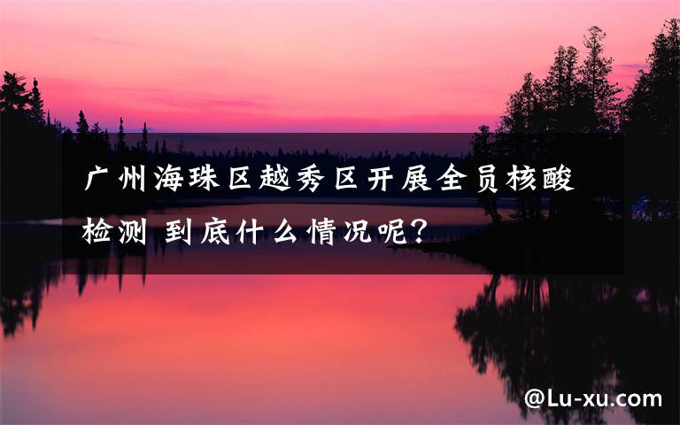 廣州海珠區(qū)越秀區(qū)開展全員核酸檢測 到底什么情況呢？