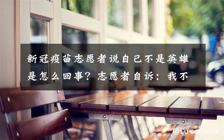 新冠疫苗志愿者說自己不是英雄是怎么回事？志愿者自訴：我不是英雄，有幸能參與其中