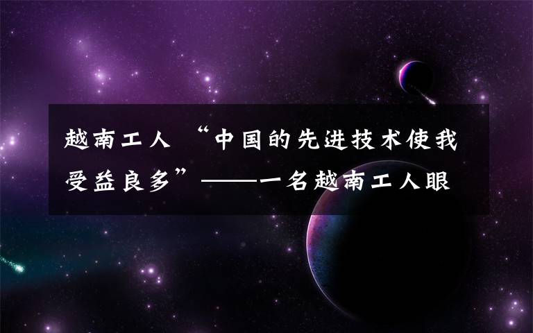 越南工人 “中國的先進技術(shù)使我受益良多”——一名越南工人眼中的中越產(chǎn)能合作