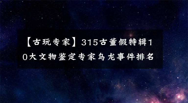 【古玩專家】315古董假特輯10大文物鑒定專家烏龍事件排名