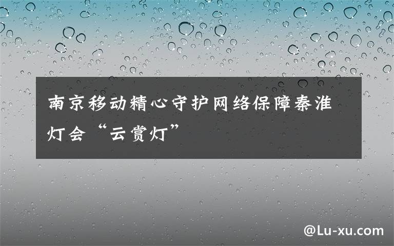 南京移動精心守護(hù)網(wǎng)絡(luò)保障秦淮燈會“云賞燈”