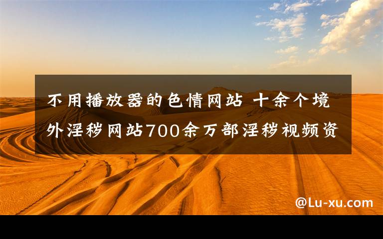 不用播放器的色情網(wǎng)站 十余個(gè)境外淫穢網(wǎng)站700余萬(wàn)部淫穢視頻資源