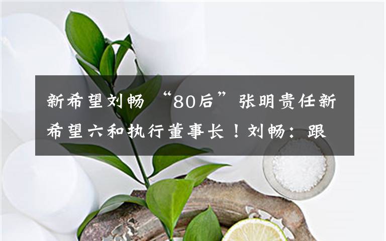 新希望劉暢 “80后”張明貴任新希望六和執(zhí)行董事長(zhǎng)！劉暢：跟我是一個(gè)師傅帶出來(lái)的