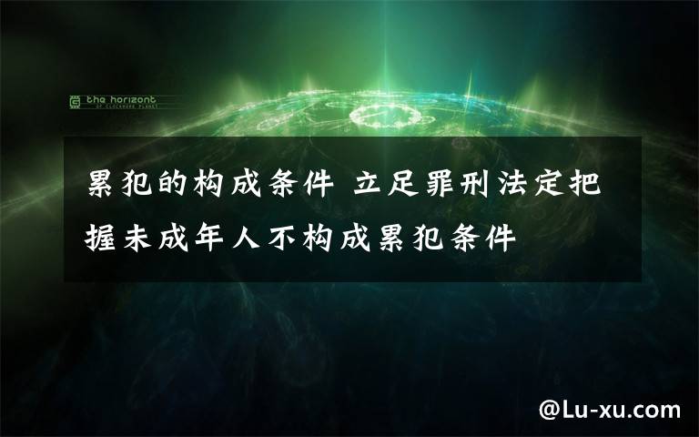 累犯的構(gòu)成條件 立足罪刑法定把握未成年人不構(gòu)成累犯條件