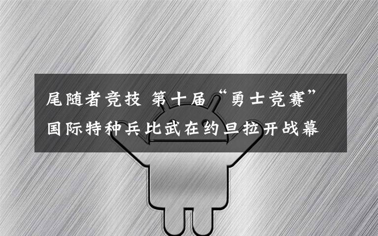 尾隨者競技 第十屆“勇士競賽”國際特種兵比武在約旦拉開戰(zhàn)幕