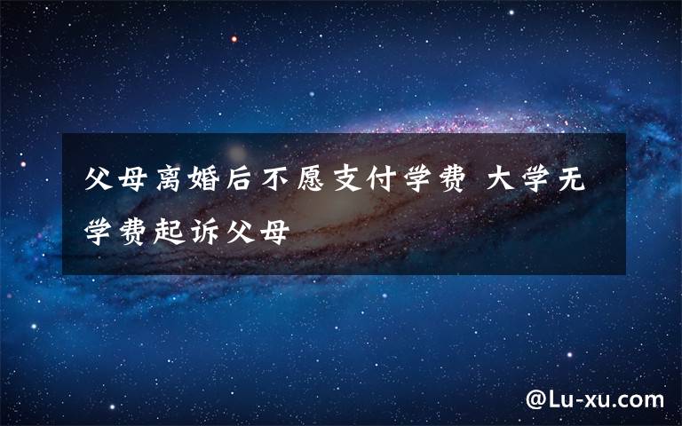 父母離婚后不愿支付學(xué)費(fèi) 大學(xué)無(wú)學(xué)費(fèi)起訴父母