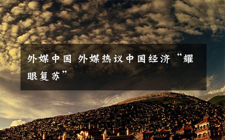 外媒中國 外媒熱議中國經(jīng)濟“耀眼復(fù)蘇”