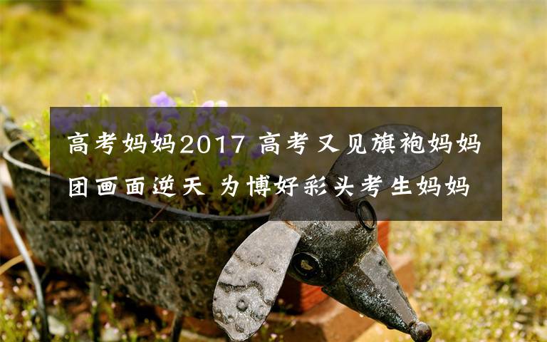 高考媽媽2017 高考又見旗袍媽媽團(tuán)畫面逆天 為博好彩頭考生媽媽們?nèi)戳?></a></div>
              <div   id=