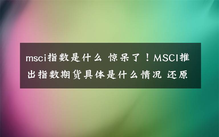 msci指數(shù)是什么 驚呆了！MSCI推出指數(shù)期貨具體是什么情況 還原事發(fā)經(jīng)過詳情始末