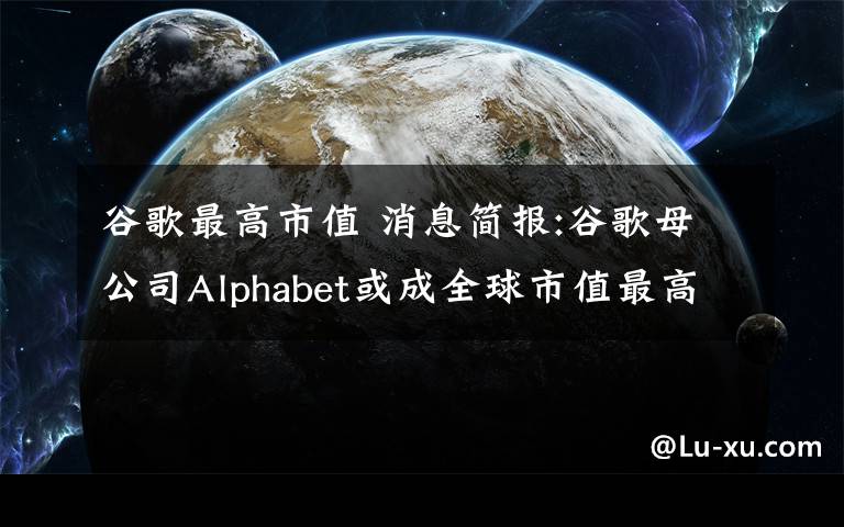 谷歌最高市值 消息簡(jiǎn)報(bào):谷歌母公司Alphabet或成全球市值最高公司