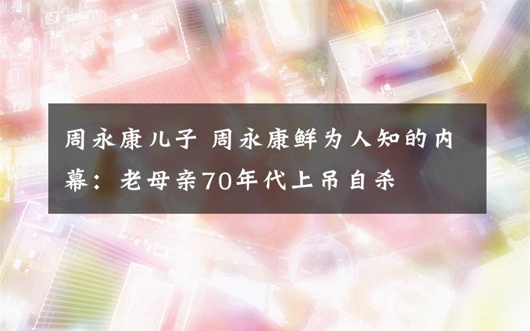 周永康兒子 周永康鮮為人知的內(nèi)幕：老母親70年代上吊自殺