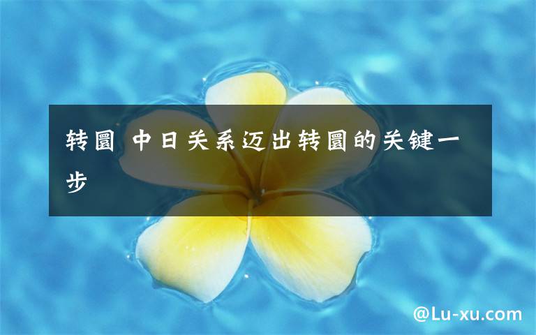 轉(zhuǎn)圜 中日關(guān)系邁出轉(zhuǎn)圜的關(guān)鍵一步